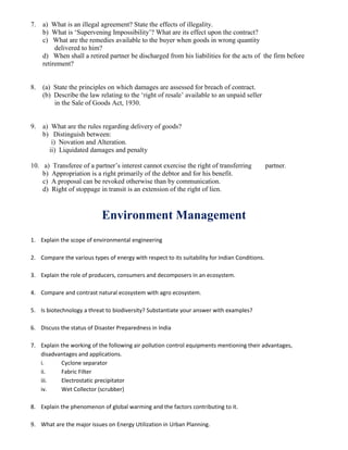 7. a) What is an illegal agreement? State the effects of illegality.
b) What is ‘Supervening Impossibility’? What are its effect upon the contract?
c) What are the remedies available to the buyer when goods in wrong quantity
delivered to him?
d) When shall a retired partner be discharged from his liabilities for the acts of the firm before
retirement?
8. (a) State the principles on which damages are assessed for breach of contract.
(b) Describe the law relating to the ‘right of resale’ available to an unpaid seller
in the Sale of Goods Act, 1930.
9. a) What are the rules regarding delivery of goods?
b) Distinguish between:
i) Novation and Alteration.
ii) Liquidated damages and penalty
10. a) Transferee of a partner’s interest cannot exercise the right of transferring partner.
b) Appropriation is a right primarily of the debtor and for his benefit.
c) A proposal can be revoked otherwise than by communication.
d) Right of stoppage in transit is an extension of the right of lien.
Environment Management
1. Explain the scope of environmental engineering
2. Compare the various types of energy with respect to its suitability for Indian Conditions.
3. Explain the role of producers, consumers and decomposers in an ecosystem.
4. Compare and contrast natural ecosystem with agro ecosystem.
5. Is biotechnology a threat to biodiversity? Substantiate your answer with examples?
6. Discuss the status of Disaster Preparedness in India
7. Explain the working of the following air pollution control equipments mentioning their advantages,
disadvantages and applications.
i. Cyclone separator
ii. Fabric Filter
iii. Electrostatic precipitator
iv. Wet Collector (scrubber)
8. Explain the phenomenon of global warming and the factors contributing to it.
9. What are the major issues on Energy Utilization in Urban Planning.
 