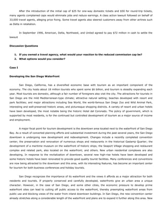 After the introduction of the initial cap of $25 for one-way domestic tickets and $50 for round-trip tickets,
many agents complained caps would eliminate jobs and reduce earnings. A class action lawsuit followed on behalf of
33,000 travel agents, alleging price fixing. Some travel agents also steered customers away from other airlines such
as Delta in retaliation.
In September 1996, American, Delta, Northwest, and United agreed to pay $72 million in cash to settle the
lawsuit
Discussion Questions
1. If you owned a travel agency, what would your reaction to the reduced commission cap be?
2. What options would you consider?
Case I
Developing the San Diego Waterfront
San Diego, California, has a diversified economic base with tourism as an important component of the
economy. The city hosts about 18 million tourists who spent some $6 billion, and tourism is steadily expanding each
year. Most tourists are domestic, although a fair number of foreigners also visit the city. The attractions for tourists in
San Diego are the mild Mediterranean-type climate; attractive natural setting; beaches developed with resort and
park facilities; and major attractions including Sea World, the world-famous San Diego Zoo and Wild Animal Park,
interesting and well-preserved historic areas, and picturesque shopping districts. A variety of resort and urban hotels
have been developed, the most notable being the historic Hotel del Coronado. The policy of government, which is
supported by most residents, is for the continued but controlled development of tourism as a major source of income
and employment.
A major focal point for tourism development is the downtown area located next to the waterfront of San Diego
Bay. As a result of concerted planning efforts and substantial investment during the past several years, the San Diego
downtown is undergoing new development and redevelopment. Changes include a recently completed convention
center; the preservation and renovation of numerous shops and restaurants in the historical Gaslamp Quarter; the
development of a maritime museum on the waterfront of historic ships; the Seaport Village shopping and restaurant
complex and related park, also located on the waterfront; and others. New urban residential complexes are also
developing. In response to the revitalization of downtown, several new high-rise hotels have been developed and
some historic hotels have been renovated to provide good quality tourist facilities. Many conferences and conventions
are now being attracted to the downtown and this area, with its interesting features, has become an important center
for tourism for both business conferences and holiday tourists.
San Diego recognizes the importance of its waterfront and the views it affords as a major attraction for both
residents and tourists. If properly conserved and carefully developed, waterfronts give an urban area a unique
character. However, in the case of San Diego, and some other cities, the economic pressure to develop prime
waterfront sites can lead to cutting off public access to the waterfront, thereby preempting waterfront areas from
public use and blocking views of the water from inland downtown buildings. In San Diego, the new convention canter
already stretches along a considerable length of the waterfront and plans are to expand it further along this area. New
 