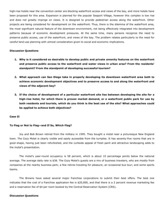 high-rise hotels near the convention center are blocking waterfront access and views of the bay, and more hotels have
been proposed for this area. Expansion is planned for the popular Seaport Village, however this complex is low rise
and does not greatly impinge on views. It is designed to provide pedestrian access along the waterfront. Other
projects are being considered for development on the waterfront. Thus, there is the dilemma of the waterfront area,
the most significant natural feature of the downtown environment, not being effectively integrated into development
patterns because of economic development pressures. At the same time, many persons recognize the need to
preserve public access, use of the waterfront, and views of the bay. The problem relates particularly to the need for
careful land-use planning with utmost consideration given to social and economic implications.
Discussion Questions
1. Why is it considered so desirable to develop public and private amenity features on the waterfront
and preserve public access to the waterfront and water views in urban area? From the residents’
standpoint? From the standpoint of developing successful tourism?
2. What approach can San Diego take in properly developing its downtown waterfront area both to
achieve economic development objectives and to preserve access to and along the waterfront and
views of the adjacent bay?
3. If the choice of development of a particular waterfront site lies between developing the site for a
high-rise hotel, for which there is proven market demand, or a waterfront public park for use by
both residents and tourists, which do you think is the best use of the site? What approaches could
be applied to achieve both objectives?
Case II
To Flag or Not to Flag—and If So, Which Flag?
Joy and Bob Brown retired from the military in 1995. They bought a motel near a picturesque New England
town. The Cozy Motel is clearly visible and easily accessible from the turnpike. It has seventy-five rooms that are in
good shape, having just been refurbished, and the curbside appeal of fresh paint and attractive landscaping adds to
the motel’s presentation.
The motel’s year-round occupancy is 58 percent, which is about 10 percentage points below the national
average. The average daily rate is $38. The Cozy Motel’s guests are a mix of business travelers, who are mostly from
companies at the nearby business park; a few retires traveling for pleasure; an occasional bus tour; and some sports
teams.
The Browns have asked several major franchise corporations to submit their best offers. The best one
indicates that the cost of a franchise application fee is $20,000, and that there is a 2 percent revenue marketing fee
and a reservation fee of $4 per room booked by the Central Reservation System (CRS).
Discussion Questions
 