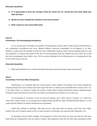 Discussion Questions
5. Is it appropriate to have the manager finish the check-out? Or, should the front desk agent just
take the heat?
6. Would you have handled the situation in the same manner?
7. What would you have done differently?
Case IV
Overbooked: The Housekeeping Perspective
It is on secret that in all hotels, the director of housekeeping must be able to react quickly and efficiently to
any unexpected circumstances that arise. Stephen Rodondi, executive housekeeper at the Regency in La Jolla,
California, usually starts his workday at 8.00 A.M. with a department meeting. These morning meetings help him, and
the employees, to visualize their goals for the day. On this particularly busy day, Rodondi arrives at work and is told
that three housekeepers have called in sick. This is a serious challenge for the hotel because it is overbooked and has
all of its 400 rooms to service.
Discussion Questions
1. What should Stephen do to maintain standards and ensure that all the guest rooms are serviced?
Case V
Overbooked: The Front Office Perspective
Overbooking is an accepted hotel and airline practice. Many question the practice from various standpoints
including ethical and moral. Industry executives argue that there is nothing more perishable than a vacant room. If it
is not used, there is no chance to regain lost revenue. Hotels need to protect themselves because potential guests
frequently make reservations at more than one hotel or are delayed and, therefore, do not show up.
The percentage of “no-shows” varies by hotel and location, but is often around 5 percent. In a 400-room
hotel, that is twenty rooms, or an average loss of approximately $2,600 per night. Considering these figures, it is not
surprising that hotels try to protect themselves by overbooking.
Hotels look carefully at bookings: Who they are for, what rates they are paying, when they were made,
whether they are for regular guests or from a major account (a corporation who uses the hotel frequently), etc.
Jill Reynolds, the front office manager at the Regency La Jolla, had known for some time that the 400-room
hotel would be overbooked for this one night in October. She prepared to talk with the front desk associates as they
 