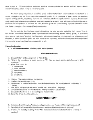 came on duty at 7:30 in the morning, knowing it would be a challenge to sell out without “walking” guests. Seldom
does a hotel sell out before having to walk a few guests.
The hotel’s policy and procedure on walking guests enables the front desk associates to call nearby hotels of a
similar category to find out if they have rooms available to sell. If it is necessary to walk a guest, the associate
explains to the guest that, regrettably, no rooms are available due to fewer departures thane expected. The associate
must explain that suitable accommodations have been reserved at a nearby hotel and that the hotel will be pay for
the room and transportation to and from the hotel. Normally guests are understanding, especially when they realize
that they are receiving a free room and free transportation.
On this particular day, the house count indicated that the hotel was over booked by thirty rooms. Three or
four nearby, comparable hotels had rooms available to sell in the morning. Besides walking guests, Jill considered
other options, in particular “splitting” the fifteen suites with connecting parlors. If the guests in the suites do not need
the parlor, it is then possible to gain a few more “room” to sell separately, however roll-away beds must be placed in
the rooms. Fortunately, eight parlors were available to sell.
Discussion Question
1. If you were in the same situation, what would you do?
Public Administration
1. Discuss history and development of PR in India.
2. What is the importance of public opinion to PR.? How can public opinion be influenced by a PR
practioner?
3. Write short notes on:
(a) mass media
(b) house journals
(c) press conference
(d) news letter
(e) exhibitions.
4. Discuss PR programmes and campaigns.
5. Explain the latest trends in Pr.
6. PR is the art of making a company liked and respected by the employees and customers’’ -
Discuss.
7. How would you prepare the House Journal for a Joint Stock Company?
8. Discuss the structure and functions of a PR Department in Government.
9. Discuss the functions of pr counseling and mass media.
10. State the ethics of public relations.
SHIPPING MGMT
1. Explain in detail Strengths, Weaknesses, Opportunities and Threats in Shipping Management?
2. Explain in detail Issues affecting maintenance and materials management in shipping?
3. What do you mean by Shipping Pools? Also mention other sources of uncertainty in volatility of
earnings?
 