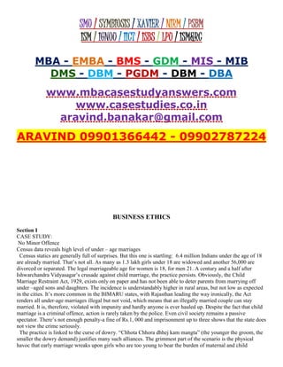 SMU / SYMBIOSIS / XAVIER / NIRM / PSBM
ISM / IGNOU / IICT / ISBS / LPU / ISM&RC
MBA - EMBA - BMS - GDM - MIS - MIB
DMS - DBM - PGDM - DBM - DBA
www.mbacasestudyanswers.com
www.casestudies.co.in
aravind.banakar@gmail.com
ARAVIND 09901366442 - 09902787224
BUSINESS ETHICS
Section I
CASE STUDY:
No Minor Offence
Census data reveals high level of under – age marriages
Census statics are generally full of surprises. But this one is startling: 6.4 million Indians under the age of 18
are already married. That’s not all. As many as 1.3 lakh girls under 18 are widowed and another 56,000 are
divorced or separated. The legal marriageable age for women is 18, for men 21. A century and a half after
Ishwarchandra Vidyasagar’s crusade against child marriage, the practice persists. Obviously, the Child
Marriage Restraint Act, 1929, exists only on paper and has not been able to deter parents from marrying off
under –aged sons and daughters. The incidence is understandably higher in rural areas, but not low as expected
in the cities. It’s more common in the BIMARU states, with Rajasthan leading the way ironically, the Act
renders all under-age marriages illegal but not void, which means that an illegally married couple can stay
married. It is, therefore, violated with impunity and hardly anyone is ever hauled up. Despite the fact that child
marriage is a criminal offence, action is rarely taken by the police. Even civil society remains a passive
spectator. There’s not enough penalty-a fine of Rs.1, 000 and imprisonment up to three shows that the state does
not view the crime seriously.
The practice is linked to the curse of dowry. “Chhota Chhora dhhej kam mangta” (the younger the groom, the
smaller the dowry demand) justifies many such alliances. The grimmest part of the scenario is the physical
havoc that early marriage wreaks upon girls who are too young to bear the burden of maternal and child
 