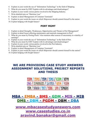 4. Explain in your words the use of “Information Technology” in the field of Shipping.
5. What do you mean by EDI? Explain with its advantages and disadvantages?
6. Explain in your words various parties involved in the Shipping Industry.
7. Write detailed note on “Maritime Law”
8. Explain in detail Management of Container Terminals?
9. Explain in your words the issues on which Shipowner should commit himself to the nation
10. Explain hedging with freight futures?
PORT MGMT
1. Explain in detail Strengths, Weaknesses, Opportunities and Threats in Port Management?
2. Explain in detail Issues affecting maintenance and materials management in Port?
3. What do you mean by Porting Pools? Also mention other sources of uncertainty in volatility of
earnings?
4. Explain in your words the use of “Information Technology” in the field of Port.
5. What do you mean by EDI? Explain with its advantages and disadvantages?
6. Explain in your words various parties involved in the Port Industry.
7. Write detailed note on “Maritime Law”
8. Explain in detail Management of Container Terminals?
9. Explain in your words the issues on which Shipowner should commit himself to the nation?
10. Explain hedging with freight futures?
WE ARE PROVIDING CASE STUDY ANSWERS
ASSIGNMENT SOLUTIONS, PROJECT REPORTS
AND THESIS
ISBM / IIBMS / IIBM / ISMS / KSBM / NIPM
SMU / SYMBIOSIS / XAVIER / NIRM / PSBM
ISM / IGNOU / IICT / ISBS / LPU / ISM&RC
MBA - EMBA - BMS - GDM - MIS - MIB
DMS - DBM - PGDM - DBM - DBA
www.mbacasestudyanswers.com
www.casestudies.co.in
aravind.banakar@gmail.com
 