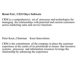 Brent Frei , CEO Onyx Software
CRM is a comprehensive set of processes and technologies for
managing the relationships with potential and current customers
across marketing sales and service functions
Peter Keen ,Chairman Keen Innovations
CRM is the commitment of the company to place the customer
experience at the centre of its priorities& to ensure that incentive
systems , processes and information resources leverage the
relationship by enhancing the experience
 