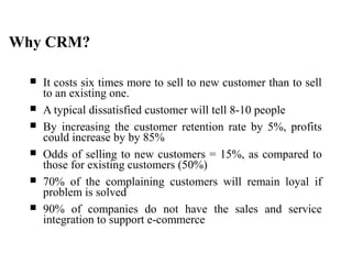 Why CRM?
 It costs six times more to sell to new customer than to sell
to an existing one.
 A typical dissatisfied customer will tell 8-10 people
 By increasing the customer retention rate by 5%, profits
could increase by by 85%
 Odds of selling to new customers = 15%, as compared to
those for existing customers (50%)
 70% of the complaining customers will remain loyal if
problem is solved
 90% of companies do not have the sales and service
integration to support e-commerce
 