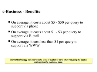 Internet technology can improve the level of customer care, while reducing the cost of
maintaining the customer base.
Internet technology can improve the level of customer care, while reducing the cost of
maintaining the customer base.
e-Business - Benefits
 On average, it costs about $5 - $50 per query to
support via phone
 On average, it costs about $1 - $3 per query to
support via E-mail
 On average, it cost less than $1 per query to
support via WWW
 