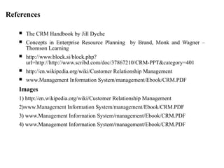 References
 The CRM Handbook by Jill Dyche
 Concepts in Enterprise Resource Planning by Brand, Monk and Wagner –
Thomson Learning
 http://www.block.si/block.php?
url=http://http://www.scribd.com/doc/37867210/CRM-PPT&category=401
 http://en.wikipedia.org/wiki/Customer Relationship Management
 www.Management Information System/management/Ebook/CRM.PDF
Images
1) http://en.wikipedia.org/wiki/Customer Relationship Management
2)www.Management Information System/management/Ebook/CRM.PDF
3) www.Management Information System/management/Ebook/CRM.PDF
4) www.Management Information System/management/Ebook/CRM.PDF
 