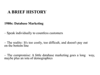 A BRIEF HISTORY
1980s: Database Marketing
– Speak individually to countless customers
– The reality: It's too costly, too difficult, and doesn't pay out
on the bottom line
– The compromise: A little database marketing goes a long way,
maybe plus an iota of demographics
 