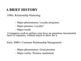 A BRIEF HISTORY
1990s: Relationship Marketing
– Major phenomenon: Loyalty programs.
– Major promise: Loyalty!
– Major result:
Companies such as airlines now have an enormous incremental
layer of expenses, without much to show for it
Early 2000's: Customer Relationship Management
– Major phenomenon: Great promise
– Major reality: Promise unattained.
 