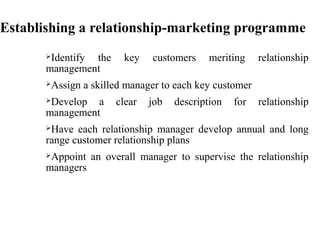 Establishing a relationship-marketing programme
Identify the key customers meriting relationship
management
Assign a skilled manager to each key customer
Develop a clear job description for relationship
management
Have each relationship manager develop annual and long
range customer relationship plans
Appoint an overall manager to supervise the relationship
managers
 