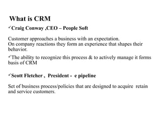 What is CRM
Craig Conway ,CEO – People Soft
Customer approaches a business with an expectation.
On company reactions they form an experience that shapes their
behavior.
The ability to recognize this process & to actively manage it forms
basis of CRM
Scott Fletcher , President - e pipeline
Set of business process/policies that are designed to acquire retain
and service customers.
 
