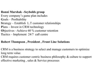 Ronni Marshak –Seybolds group
Every company’s game plan includes
Goals – Profitability
Strategy – Establish L.T customer relationships
Plans – Invest in CRM technology
Objectives –Achieve 60 % customer retention
Tactics – Implement 24/7 call centre
Robert Thompson , President , Front Line Solutions
CRM is a business strategy to select and manage customers to optimize
long term value.
CRM requires customer centric business philosophy & culture to support
effective marketing , sales & Service processes
 