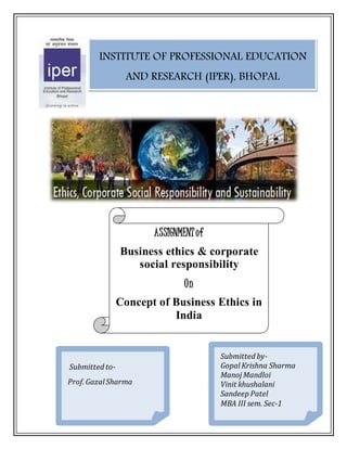 INSTITUTE OF PROFESSIONAL EDUCATION 
AND RESEARCH (IPER), BHOPAL 
ASSIGNMENT of 
Business ethics & corporate 
social responsibility 
On 
Concept of Business Ethics in 
India 
Submitted· to- 
Prof. Gazal Sharma 
Submitted by- 
Gopal Krishna Sharma 
Manoj Mandloi 
Vinit khushalani 
Sandeep Patel 
MBA III sem. Sec-1 
 