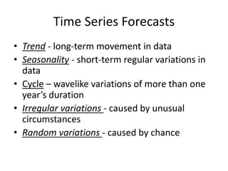 Time Series Forecasts
• Trend - long-term movement in data
• Seasonality - short-term regular variations in
data
• Cycle – wavelike variations of more than one
year’s duration
• Irregular variations - caused by unusual
circumstances
• Random variations - caused by chance
 