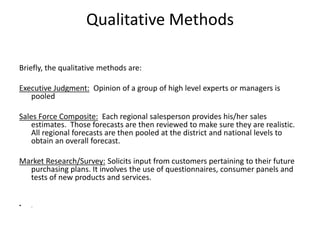 Qualitative Methods
Briefly, the qualitative methods are:
Executive Judgment: Opinion of a group of high level experts or managers is
pooled
Sales Force Composite: Each regional salesperson provides his/her sales
estimates. Those forecasts are then reviewed to make sure they are realistic.
All regional forecasts are then pooled at the district and national levels to
obtain an overall forecast.
Market Research/Survey: Solicits input from customers pertaining to their future
purchasing plans. It involves the use of questionnaires, consumer panels and
tests of new products and services.
• .
 