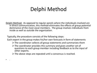 Delphi Method
Delphi Method: As opposed to regular panels where the individuals involved are
in direct communication, this method eliminates the effects of group potential
dominance of the most vocal members. The group involves individuals from
inside as well as outside the organization.
Typically, the procedure consists of the following steps:
Each expert in the group makes his/her own forecasts in form of statements
 The coordinator collects all group statements and summarizes them
 The coordinator provides this summary and gives another set of
questions to each group member including feedback as to the input of
other experts.
 The above steps are repeated until a consensus is reached.
• .
 