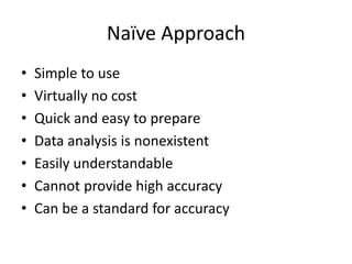 Naïve Approach
• Simple to use
• Virtually no cost
• Quick and easy to prepare
• Data analysis is nonexistent
• Easily understandable
• Cannot provide high accuracy
• Can be a standard for accuracy
 