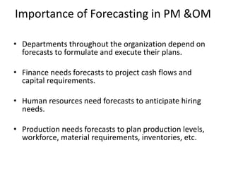Importance of Forecasting in PM &OM
• Departments throughout the organization depend on
forecasts to formulate and execute their plans.
• Finance needs forecasts to project cash flows and
capital requirements.
• Human resources need forecasts to anticipate hiring
needs.
• Production needs forecasts to plan production levels,
workforce, material requirements, inventories, etc.
 