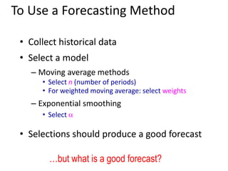 • Collect historical data
• Select a model
– Moving average methods
• Select n (number of periods)
• For weighted moving average: select weights
– Exponential smoothing
• Select a
• Selections should produce a good forecast
To Use a Forecasting Method
…but what is a good forecast?
 