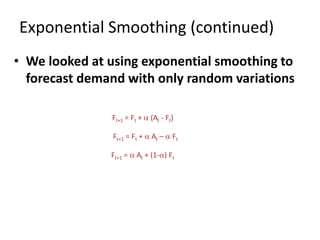 • We looked at using exponential smoothing to
forecast demand with only random variations
Exponential Smoothing (continued)
Ft+1 = Ft + a (At - Ft)
Ft+1 = Ft + a At – a Ft
Ft+1 = a At + (1-a) Ft
 
