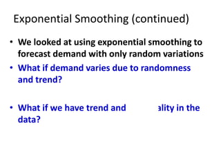 Exponential Smoothing (continued)
• We looked at using exponential smoothing to
forecast demand with only random variations
• What if demand varies due to randomness
and trend?
• What if we have trend and seasonality in the
data?
 