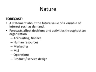 Nature
FORECAST:
• A statement about the future value of a variable of
interest such as demand.
• Forecasts affect decisions and activities throughout an
organization
– Accounting, finance
– Human resources
– Marketing
– MIS
– Operations
– Product / service design
 