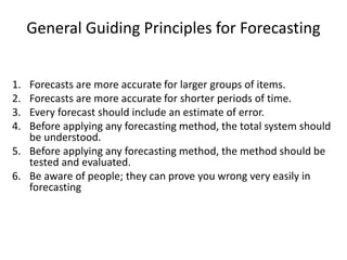 General Guiding Principles for Forecasting
1. Forecasts are more accurate for larger groups of items.
2. Forecasts are more accurate for shorter periods of time.
3. Every forecast should include an estimate of error.
4. Before applying any forecasting method, the total system should
be understood.
5. Before applying any forecasting method, the method should be
tested and evaluated.
6. Be aware of people; they can prove you wrong very easily in
forecasting
 
