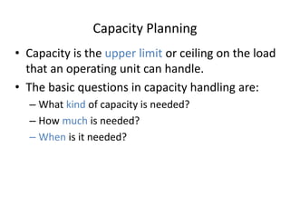 Capacity Planning
• Capacity is the upper limit or ceiling on the load
that an operating unit can handle.
• The basic questions in capacity handling are:
– What kind of capacity is needed?
– How much is needed?
– When is it needed?
 