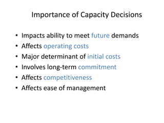• Impacts ability to meet future demands
• Affects operating costs
• Major determinant of initial costs
• Involves long-term commitment
• Affects competitiveness
• Affects ease of management
Importance of Capacity Decisions
 