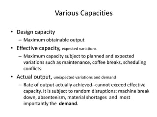 Various Capacities
• Design capacity
– Maximum obtainable output
• Effective capacity, expected variations
– Maximum capacity subject to planned and expected
variations such as maintenance, coffee breaks, scheduling
conflicts.
• Actual output, unexpected variations and demand
– Rate of output actually achieved--cannot exceed effective
capacity. It is subject to random disruptions: machine break
down, absenteeism, material shortages and most
importantly the demand.
 