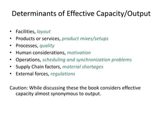 Determinants of Effective Capacity/Output
• Facilities, layout
• Products or services, product mixes/setups
• Processes, quality
• Human considerations, motivation
• Operations, scheduling and synchronization problems
• Supply Chain factors, material shortages
• External forces, regulations
Caution: While discussing these the book considers effective
capacity almost synonymous to output.
 