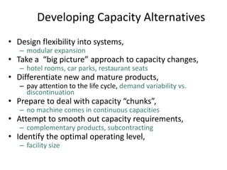 Developing Capacity Alternatives
• Design flexibility into systems,
– modular expansion
• Take a “big picture” approach to capacity changes,
– hotel rooms, car parks, restaurant seats
• Differentiate new and mature products,
– pay attention to the life cycle, demand variability vs.
discontinuation
• Prepare to deal with capacity “chunks”,
– no machine comes in continuous capacities
• Attempt to smooth out capacity requirements,
– complementary products, subcontracting
• Identify the optimal operating level,
– facility size
 