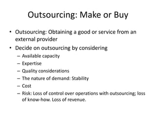 Outsourcing: Make or Buy
• Outsourcing: Obtaining a good or service from an
external provider
• Decide on outsourcing by considering
– Available capacity
– Expertise
– Quality considerations
– The nature of demand: Stability
– Cost
– Risk: Loss of control over operations with outsourcing; loss
of know-how. Loss of revenue.
 