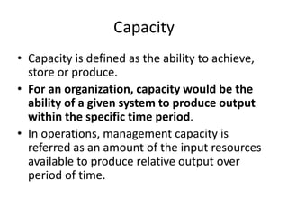 Capacity
• Capacity is defined as the ability to achieve,
store or produce.
• For an organization, capacity would be the
ability of a given system to produce output
within the specific time period.
• In operations, management capacity is
referred as an amount of the input resources
available to produce relative output over
period of time.
 