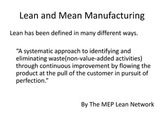 Lean and Mean Manufacturing
Lean has been defined in many different ways.
“A systematic approach to identifying and
eliminating waste(non-value-added activities)
through continuous improvement by flowing the
product at the pull of the customer in pursuit of
perfection.”
By The MEP Lean Network
 