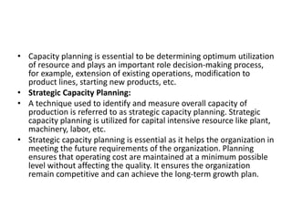 • Capacity planning is essential to be determining optimum utilization
of resource and plays an important role decision-making process,
for example, extension of existing operations, modification to
product lines, starting new products, etc.
• Strategic Capacity Planning:
• A technique used to identify and measure overall capacity of
production is referred to as strategic capacity planning. Strategic
capacity planning is utilized for capital intensive resource like plant,
machinery, labor, etc.
• Strategic capacity planning is essential as it helps the organization in
meeting the future requirements of the organization. Planning
ensures that operating cost are maintained at a minimum possible
level without affecting the quality. It ensures the organization
remain competitive and can achieve the long-term growth plan.
 