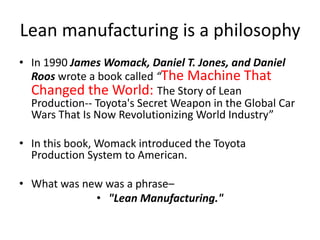 Lean manufacturing is a philosophy
• In 1990 James Womack, Daniel T. Jones, and Daniel
Roos wrote a book called “The Machine That
Changed the World: The Story of Lean
Production-- Toyota's Secret Weapon in the Global Car
Wars That Is Now Revolutionizing World Industry”
• In this book, Womack introduced the Toyota
Production System to American.
• What was new was a phrase–
• "Lean Manufacturing."
 
