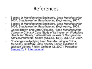 References
• Society of Manufacturing Engineers, Lean Manufacturing
2007, Supplement to Manufacturing Engineering, 2007.
• Society of Manufacturing Engineers, Lean Manufacturing
2008, Supplement to Manufacturing Engineering, 2008.
• Garrett Brown and Dara O’Rourke, “Lean Manufacturing
Comes to China: A Case Study of its Impact on Workplace
Health and Safety,” International Journal of Occupational
and Environmental Health (IJOEH), 13(3), JUL/SEP 2007.
• Challenges in Applying Lean Manufacturing in China,
McKinsey Quarterly, 2006 Special Edition available at
Jackson Library. Friday, October 12, 2007 | Posted by
Simone Yu in International
 