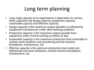 Long term planning
• Long range capacity of an organization is dependent on various
other capacities like design capacity, production capacity,
sustainable capacity and effective capacity.
• Design capacity is the maximum output possible as indicated by
equipment manufacturer under ideal working condition.
• Production capacity is the maximum output possible from
equipment under normal working condition or day.
• Sustainable capacity is the maximum production level achievable in
realistic work condition and considering normal machine
breakdown, maintenance, etc.
• Effective capacity is the optimum production level under pre-
defined job and work-schedules, normal machine breakdown,
maintenance, etc.
 