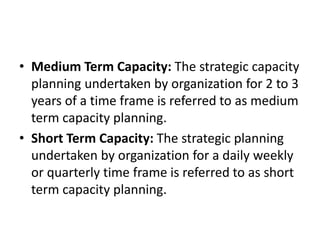 • Medium Term Capacity: The strategic capacity
planning undertaken by organization for 2 to 3
years of a time frame is referred to as medium
term capacity planning.
• Short Term Capacity: The strategic planning
undertaken by organization for a daily weekly
or quarterly time frame is referred to as short
term capacity planning.
 