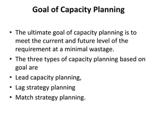 Goal of Capacity Planning
• The ultimate goal of capacity planning is to
meet the current and future level of the
requirement at a minimal wastage.
• The three types of capacity planning based on
goal are
• Lead capacity planning,
• Lag strategy planning
• Match strategy planning.
 