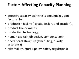 Factors Affecting Capacity Planning
• Effective capacity planning is dependent upon
factors like
• production facility (layout, design, and location),
• product line or matrix,
• production technology,
• human capital (job design, compensation),
• operational structure (scheduling, quality
assurance)
• external structure ( policy, safety regulations)
 