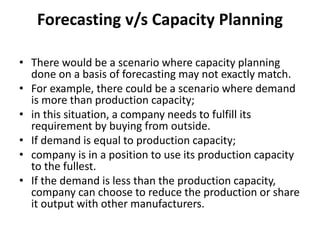 Forecasting v/s Capacity Planning
• There would be a scenario where capacity planning
done on a basis of forecasting may not exactly match.
• For example, there could be a scenario where demand
is more than production capacity;
• in this situation, a company needs to fulfill its
requirement by buying from outside.
• If demand is equal to production capacity;
• company is in a position to use its production capacity
to the fullest.
• If the demand is less than the production capacity,
company can choose to reduce the production or share
it output with other manufacturers.
 