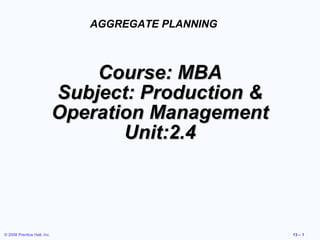 © 2008 Prentice Hall, Inc. 13 – 1
Course: MBACourse: MBA
Subject: Production &Subject: Production &
Operation ManagementOperation Management
Unit:2.4Unit:2.4
AGGREGATE PLANNING
 