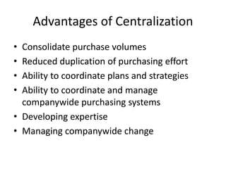 Advantages of Centralization
• Consolidate purchase volumes
• Reduced duplication of purchasing effort
• Ability to coordinate plans and strategies
• Ability to coordinate and manage
companywide purchasing systems
• Developing expertise
• Managing companywide change
 