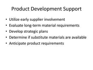Product Development Support
• Utilize early supplier involvement
• Evaluate long-term material requirements
• Develop strategic plans
• Determine if substitute materials are available
• Anticipate product requirements
 
