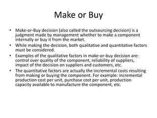 Make or Buy
• Make-or-Buy decision (also called the outsourcing decision) is a
judgment made by management whether to make a component
internally or buy it from the market.
• While making the decision, both qualitative and quantitative factors
must be considered.
• Examples of the qualitative factors in make-or-buy decision are:
control over quality of the component, reliability of suppliers,
impact of the decision on suppliers and customers, etc.
• The quantitative factors are actually the incremental costs resulting
from making or buying the component. For example: incremental
production cost per unit, purchase cost per unit, production
capacity available to manufacture the component, etc.
 