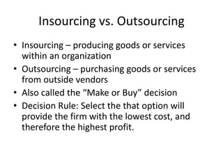 Insourcing vs. Outsourcing
• Insourcing – producing goods or services
within an organization
• Outsourcing – purchasing goods or services
from outside vendors
• Also called the “Make or Buy” decision
• Decision Rule: Select the that option will
provide the firm with the lowest cost, and
therefore the highest profit.
 