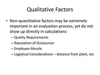 Qualitative Factors
• Non-quantitative factors may be extremely
important in an evaluation process, yet do not
show up directly in calculations:
– Quality Requirements
– Reputation of Outsourcer
– Employee Morale
– Logistical Considerations – distance from plant, etc
 