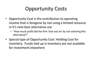 Opportunity Costs
• Opportunity Cost is the contribution to operating
income that is foregone by not using a limited resource
in it’s next-best alternative use
– “How much profit did the firm ‘lose out on’ by not selecting this
alternative?”
• Special type of Opportunity Cost: Holding Cost for
Inventory. Funds tied up in inventory are not available
for investment elsewhere
 